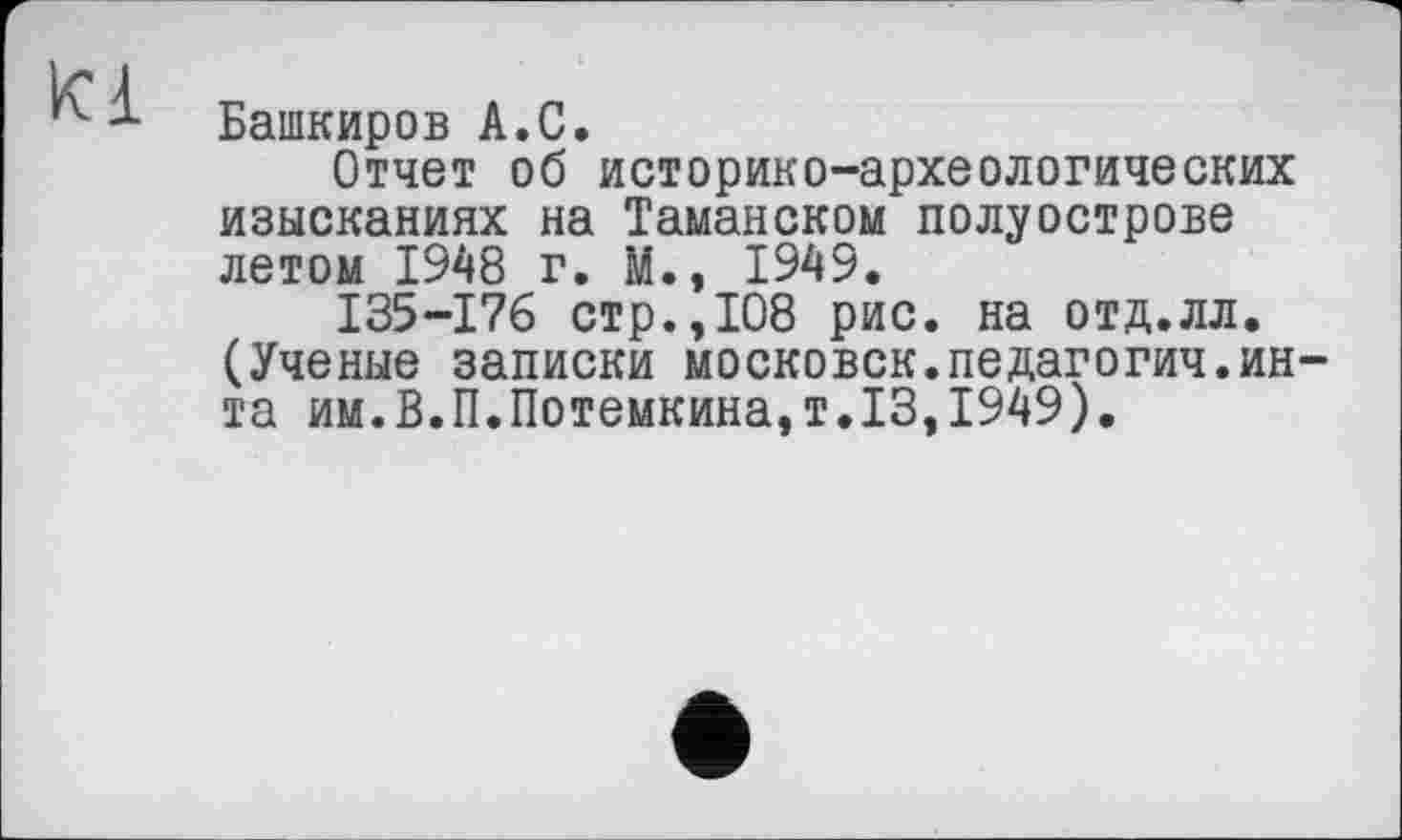 ﻿Kl
Башкиров A.С.
Отчет об историко-археологических изысканиях на Таманском полуострове летом 1948 г. М., 1949.
I35-I76 стр.,108 рис. на отд.лл. (Ученые записки московск.педагогич.ин та им.В.П.Потемкина,т.13,1949).